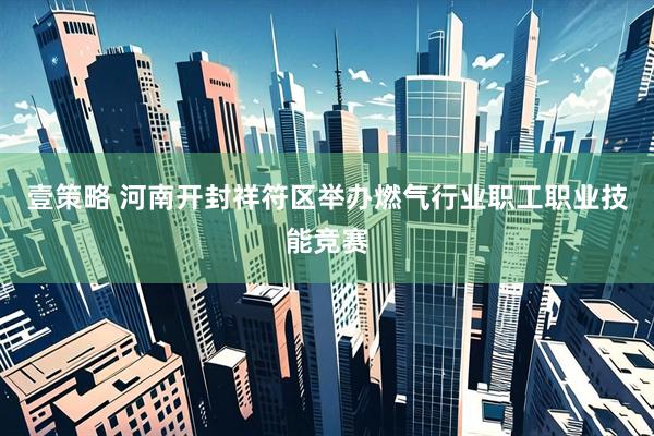 壹策略 河南开封祥符区举办燃气行业职工职业技能竞赛