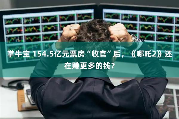 掌牛宝 154.5亿元票房“收官”后，《哪吒2》还在赚更多的钱？