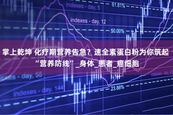 掌上乾坤 化疗期营养告急？速全素蛋白粉为你筑起 “营养防线”_身体_患者_癌细胞