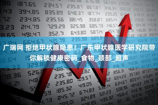 广瑞网 拒绝甲状腺隐患！广东甲状腺医学研究院带你解锁健康密码_食物_颈部_超声