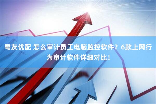 粤友优配 怎么审计员工电脑监控软件？6款上网行为审计软件详细对比！