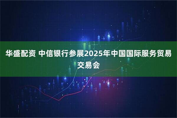 华盛配资 中信银行参展2025年中国国际服务贸易交易会