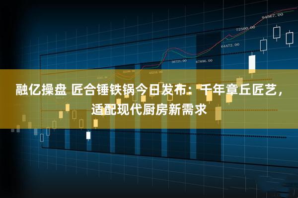 融亿操盘 匠合锤铁锅今日发布：千年章丘匠艺，适配现代厨房新需求