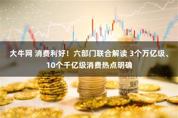 大牛网 消费利好！六部门联合解读 3个万亿级、10个千亿级消费热点明确
