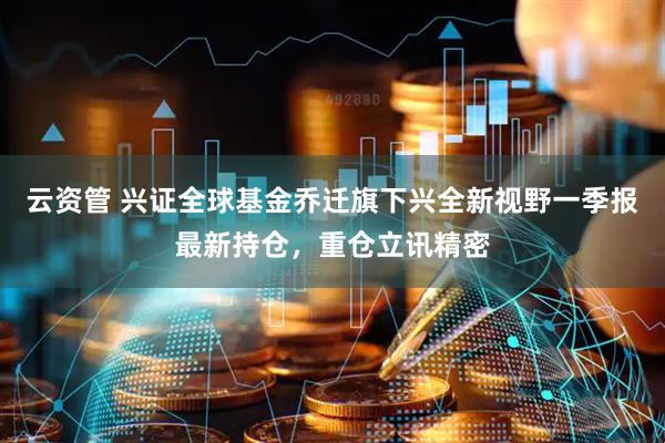 云资管 兴证全球基金乔迁旗下兴全新视野一季报最新持仓，重仓立讯精密