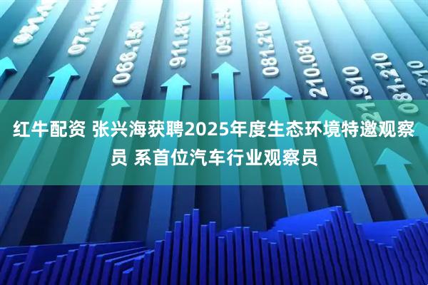 红牛配资 张兴海获聘2025年度生态环境特邀观察员 系首位汽车行业观察员